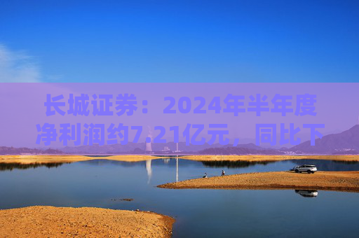 长城证券：2024年半年度净利润约7.21亿元，同比下降18.88%