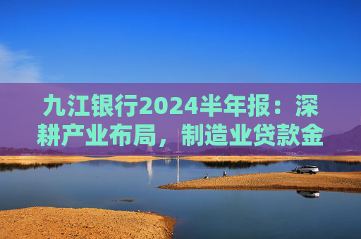 九江银行2024半年报：深耕产业布局，制造业贷款金额超482亿元