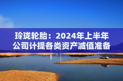 玲珑轮胎：2024年上半年公司计提各类资产减值准备合计约1.79亿元