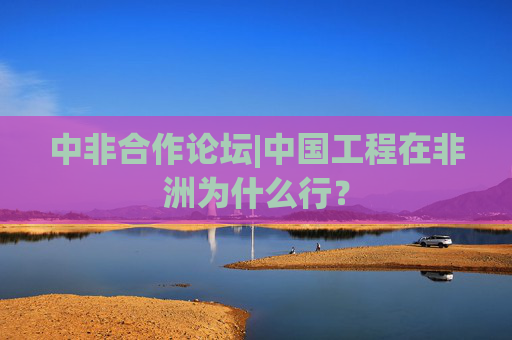 中非合作论坛|中国工程在非洲为什么行？