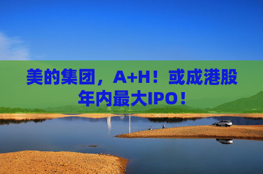 美的集团，A+H！或成港股年内最大IPO！