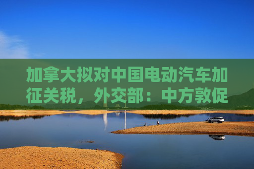 加拿大拟对中国电动汽车加征关税，外交部：中方敦促加方不要将经贸问题政治化