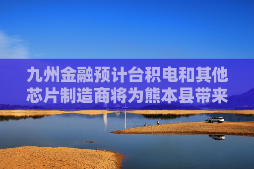 九州金融预计台积电和其他芯片制造商将为熊本县带来800亿美元投资