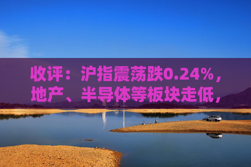 收评：沪指震荡跌0.24%，地产、半导体等板块走低，建筑板块延续强势