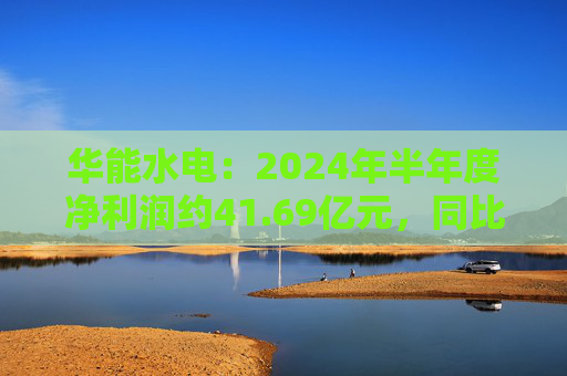 华能水电：2024年半年度净利润约41.69亿元，同比增加22.47%