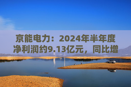 京能电力：2024年半年度净利润约9.13亿元，同比增加147.98%