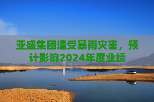 亚盛集团遭受暴雨灾害，预计影响2024年度业绩