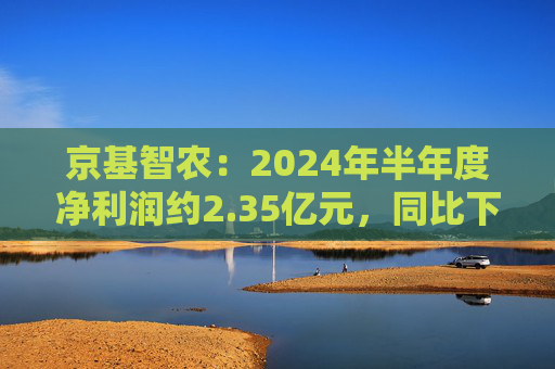 京基智农：2024年半年度净利润约2.35亿元，同比下降81.67%