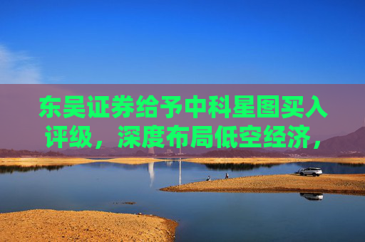 东吴证券给予中科星图买入评级，深度布局低空经济，广阔发展前景可期