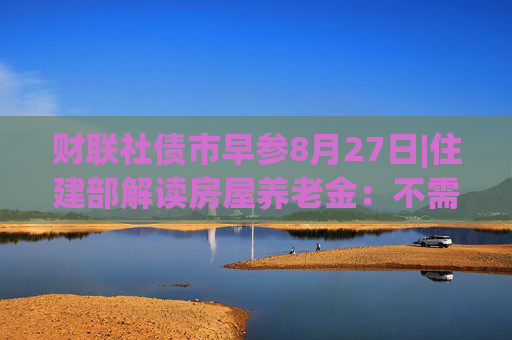 财联社债市早参8月27日|住建部解读房屋养老金：不需要居民额外缴费，不会增加个人负担；财政部将督促地方加快专项债发行使用进度