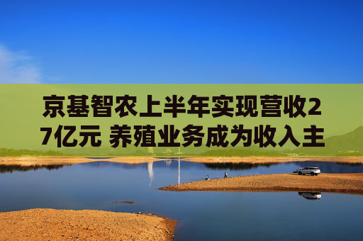 京基智农上半年实现营收27亿元 养殖业务成为收入主力