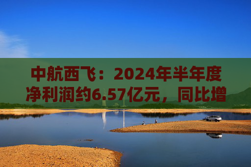 中航西飞：2024年半年度净利润约6.57亿元，同比增加16.25%