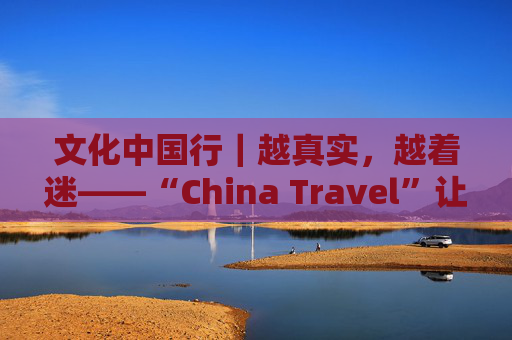 文化中国行｜越真实，越着迷——“China Travel”让更多外国人近距离感受中国