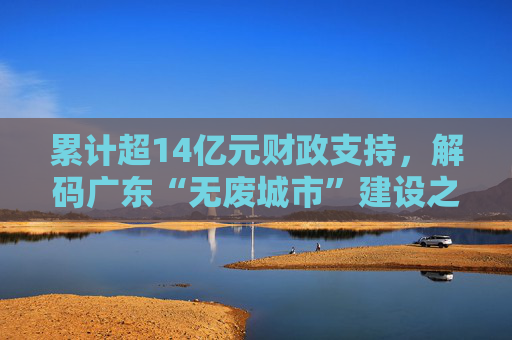 累计超14亿元财政支持，解码广东“无废城市”建设之路