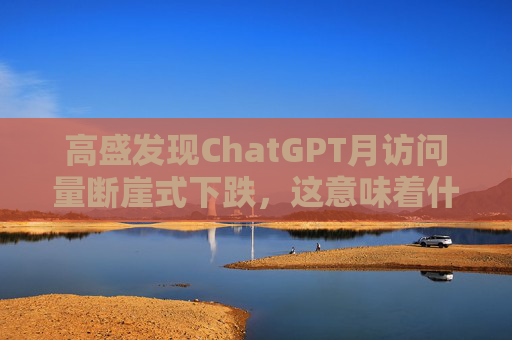 高盛发现ChatGPT月访问量断崖式下跌，这意味着什么？