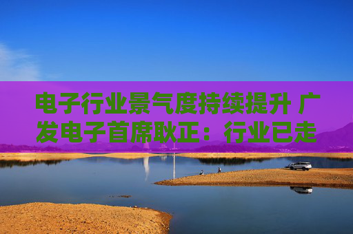 电子行业景气度持续提升 广发电子首席耿正：行业已走出周期底部