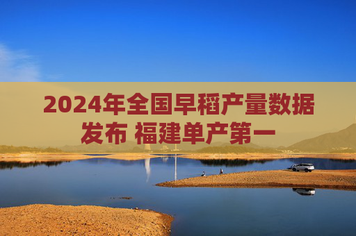 2024年全国早稻产量数据发布 福建单产第一