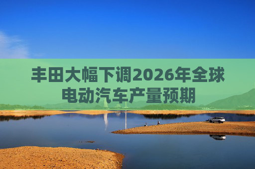 丰田大幅下调2026年全球电动汽车产量预期