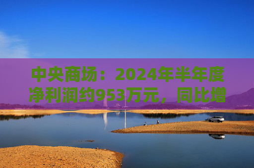 中央商场：2024年半年度净利润约953万元，同比增加22.76%