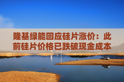 隆基绿能回应硅片涨价：此前硅片价格已跌破现金成本 上调报价后仍面临较大压力