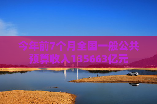 今年前7个月全国一般公共预算收入135663亿元