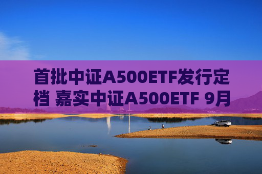 首批中证A500ETF发行定档 嘉实中证A500ETF 9月10日重磅首发