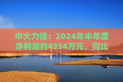 中大力德：2024年半年度净利润约4354万元，同比增加30.86%