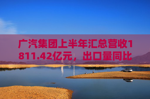 广汽集团上半年汇总营收1811.42亿元，出口量同比增长190%